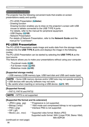 Page 9898
Presentation tools
Presentation tools
The PC-LESS Presentation reads image and audio data from the storage media 
inserted into the USB TYPE A ports and displays the image in the following 
modes.
The PC-LESS Presentation can be started by selecting the USB TYPE A as the 
input source.
This feature allows you to make your presentations without using your computer .
PC-LESS Presentation
- Thumbnail mode (99)
- Full Screen mode  (
103)
- Slideshow mode  (
105)
[Supported storage media] • USB memory...