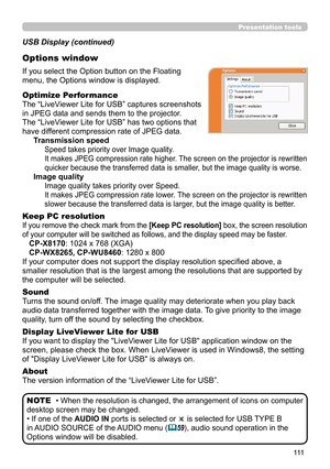 Page 111111
Presentation tools
If you select the Option button on the Floating 
menu, the Options window is displayed.
Optimize Performance
The “LiveViewer Lite for USB” captures screenshots  
in JPEG data and sends them to the projector.  
The “LiveViewer Lite for USB” has two options that 
have different compression rate of JPEG data. 
Transmission speed
Speed takes priority over Image quality. 
It makes JPEG compression rate higher. The screen on the projector is rewritten 
quicker because the transferred...