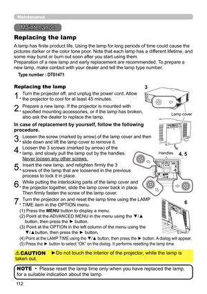 Page 11211 2
Maintenance 
Maintenance
A lamp has finite product life. Using the lamp for long periods of time could cause the 
pictures darker or the color tone poor. Note that each lamp has a different lifetime, and 
some may burst or burn out soon after you start using them. 
Preparation of a new lamp and early replacement are recommended.  To prepare a 
new lamp, make contact with your dealer and tell the lamp type number .
Replacing the lamp
Type number : DT01471
1.Turn the projector off, and unplug the...