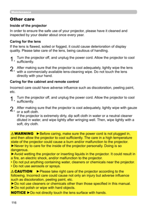 Page 11611 6
Maintenance
Other care
In order to ensure the safe use of your projector, please have it cleaned and 
inspected by your dealer about once every year.
1.Turn the projector off, and unplug the power cord. Allow the projector to cool 
sufficiently.
2.After making sure that the projector is cool adequately, lightly wipe the lens 
with a commercially available lens-cleaning wipe. Do not touch the lens 
directly with your hand.
If the lens is flawed, soiled or fogged, it could cause deterioration of...