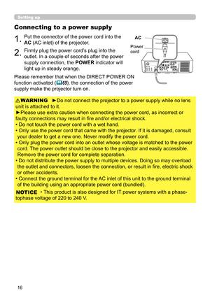 Page 1616
Connecting to a power supply
1.Put the connector of the power cord into the 
AC (AC inlet) of the projector.
2.Firmly plug the power cord’s plug into the 
outlet. In a couple of seconds after the power 
supply connection, the POWER indicator will 
light up in steady orange.
►Do not connect the projector to a power supply while no lens 
unit is attached to it.
►Please use extra caution when connecting the power cord, as incorrect or 
faulty connections may result in fi re and/or electrical shock.
• Do...