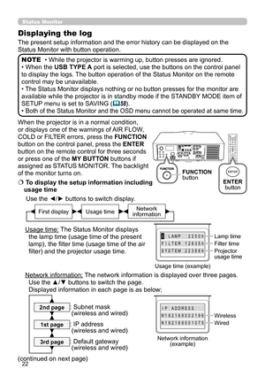 Page 2222
When the projector is in a normal condition, 
or displays one of the warnings of AIR FLOW, 
COLD or FILTER errors, press the FUNCTION 
button on the control panel, press the ENTER 
button on the remote control for three seconds 
or press one of the MY BUTTON buttons if 
assigned as STATUS MONITOR. The backlight 
of the monitor turns on.
  To display the setup information including 
usage time
Use the ◄/►  buttons to switch display. 
     
  
Usage time: The Status Monitor displays  the lamp time...