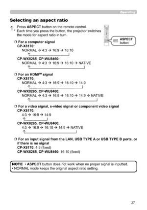 Page 2727
Operating
Selecting an aspect ratio
  For a computer signal  
CP-X8170:   
  NORMAL  4:3  16:9  16:10 
         
 
CP-WX8265 , CP-WU8460:   
  NORMAL  4:3  16:9  16:10  NATIVE 
        
  For a video signal, s-video signal or component video signal  
CP-X8170:   
  4:3  16:9  14:9 
  
 
CP-WX8265 , CP-WU8460:   
  4:3  16:9  16:10  14:9  NATIVE 
  
   For an input signal from the LAN, USB TYPE A or USB TYPE B ports, or 
if there is no signal   
CP-X8170 : 4:3 (fixed) 
CP-WX8265 ,...