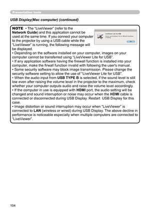 Page 104104
Presentation tools
• The “LiveViewer” (refer to the  
Network Guide) and this application cannot be 
used at the same time. If you connect your computer 
to the projector by using a USB cable while the 
“LiveViewer” is running, the following message will 
be displayed.
• Depending on the software installed on your computer, images on your 
computer cannot be transferred using  “LiveViewer Lite for USB”.
• If any application software having the firewall function is installed into your 
computer, make...