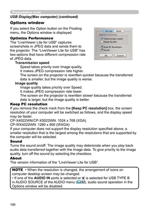 Page 106106
Presentation tools
If you select the Option button on the Floating 
menu, the Options window is displayed.
Optimize Performance
The “LiveViewer Lite for USB” captures  
screenshots in JPEG data and sends them to   
the projector. The “LiveViewer Lite for USB” has   
two options that have different compression rate   
of JPEG data.  Transmission speedSpeed takes priority over Image quality. 
It makes JPEG compression rate higher.
The screen on the projector is rewritten quicker because the transferred...