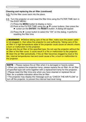 Page 110110
Maintenance
►Before taking care of the air filter, make sure the power cable 
is not plugged in, then allow the projector to cool sufficiently. Taking care of the 
air filter in a high temperature state of the projector could cause an electric shock, 
a burn or malfunction to the projector.
►Use only the air filter of the specified type. Do not use the projector without the 
air filter or the filter cover. It could result in a fire or malfunction to the projector.
►Clean the air filter periodically....