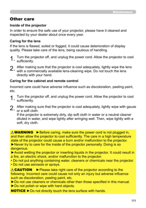 Page 111111
Maintenance
Other care
In order to ensure the safe use of your projector, please have it cleaned and 
inspected by your dealer about once every year.
1.Turn the projector off, and unplug the power cord. Allow the projector to cool 
sufficiently.
2.After making sure that the projector is cool adequately, lightly wipe the lens 
with a commercially available lens-cleaning wipe. Do not touch the lens 
directly with your hand.
If the lens is flawed, soiled or fogged, it could cause deterioration of...