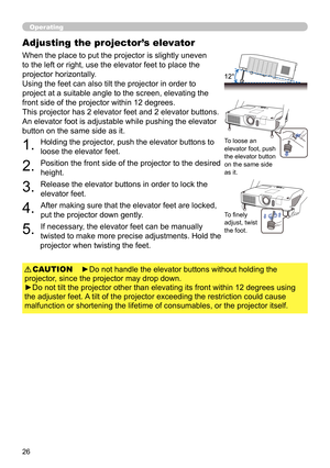 Page 2626
Operating
Adjusting the projector’s elevator
When the place to put the projector is slightly uneven 
to the left or right, use the elevator feet to place the 
projector horizontally. 
Using the feet can also tilt the projector in order to 
project at a suitable angle to the screen, elevating the 
front side of the projector within 12 degrees.
This projector has 2 elevator feet and 2 elevator buttons. 
An elevator foot is adjustable while pushing the elevator 
button on the same side as it.
To loose an...