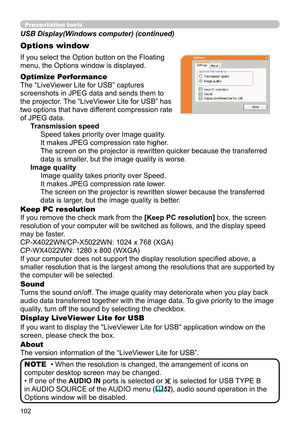 Page 102102
Presentation tools
If you select the Option button on the Floating 
menu, the Options window is displayed.
Optimize Performance
The “LiveViewer Lite for USB” captures  
screenshots in JPEG data and sends them to   
the projector. The “LiveViewer Lite for USB” has   
two options that have different compression rate   
of JPEG data.  Transmission speedSpeed takes priority over Image quality. 
It makes JPEG compression rate higher.
The screen on the projector is rewritten quicker because the transferred...