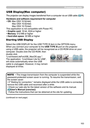 Page 103103
USB Display(Mac computer)
The projector can display images transferred from a computer via an USB cable (11).
•  The image transmission from the computer is suspended while the 
password-protected screen saver is running.  To resume the transmission, exit 
the screen saver.
• 
If "Waiting for connection." remains displayed while the USB cable is connected, 
remove the USB cable and reconnect after a while.
• Check our web site for the latest version of the software and its manual.
(
...