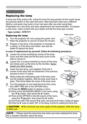 Page 107107
Maintenance 
Maintenance
A lamp has fi nite product life. Using the lamp for long periods of time could cause 
the pictures darker or the color tone poor. Note that each lamp has a different 
lifetime, and some may burst or burn out soon after you start using them.
Preparation of a new lamp and early replacement are recommended. To prepare 
a new lamp, make contact with your dealer and tell the lamp type number .
Replacing the lamp
Type number : DT01171
1.Turn the projector off, and unplug the power...