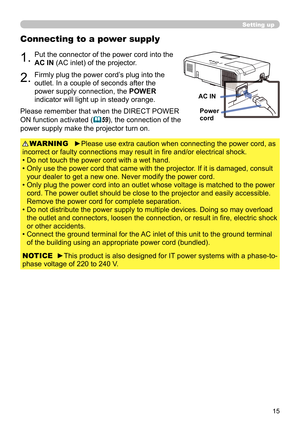 Page 1515
Connecting to a power supply
1.Put the connector of the power cord into the 
AC IN (AC inlet) of the projector.
2.Firmly plug the power cord’s plug into the 
outlet. In a couple of seconds after the 
power supply connection, the POWER 
indicator will light up in steady orange.
►Please use extra caution when connecting the power cord, as 
incorrect or faulty connections may result in fi re and/or electrical shock.
• Do not touch the power cord with a wet hand.
•   Only use the power cord that came with...