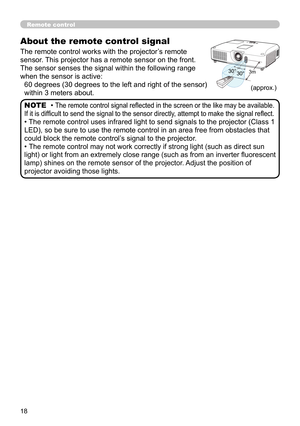 Page 1818
(approx.)
About the remote control signal
The remote control works with the projector’s remote 
sensor. This projector has a remote sensor on the front.
The sensor senses the signal within the following range 
when the sensor is active:60 degrees (30 degrees to the left and right of the sensor) 
within 3 meters about.
• The remote control signal refl ected in the screen or the like may be available. 
If it is diffi cult to send the signal to the sensor directly, attempt to make the signal refl ect.
•...