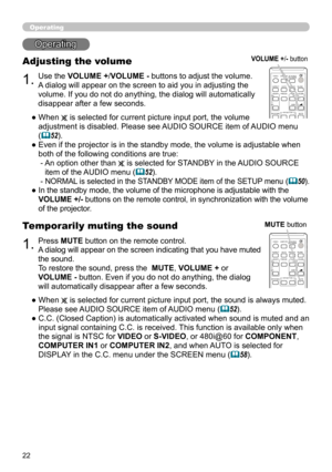 Page 2222
Operating
1.
Adjusting the volume
Use the VOLUME +/VOLUME - buttons to adjust the volume.
A dialog will appear on the screen to aid you in adjusting the 
volume. If you do not do anything, the dialog will automatically 
disappear after a few seconds.
●  When 
 is selected for current picture input port, the volume 
adjustment is disabled. Please see AUDIO SOURCE item of AUDIO menu 
(
52).
●   Even if the projector is in the standby mode, the volume is adjustable when 
both of the following conditions...