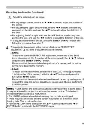 Page 3131
Correcting the distortion (continued)
4. This projector is equipped with a memory feature for PERFECT FIT adjustment. Up to 3 sets of adjustments can be stored.
●   SAVE:  
To store the current PERFECT FIT adjustment, select one of the SAVE 
icons 
 numbered 1 to 3 (number of the memory) with the ◄ /▲/▼ buttons 
and press the ENTER or INPUT button.  
Remember that the current data being stored of a memory will be lost by 
saving new data into the memory.
●   LOAD:  
To recall stored adjustments,...