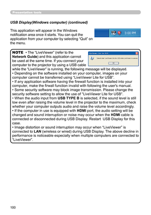 Page 100100
Presentation tools
This application will appear in the Windows 
notification area once it starts. You can quit the 
application from your computer by selecting “Quit” on 
the menu.
• The “LiveViewer” (refer to the  
Network Guide) and this application cannot 
be used at the same time. If you connect your 
computer to the projector by using a USB cable 
while the “LiveViewer” is running, the following message will be displayed.
• Depending on the software installed on your computer, images on your...