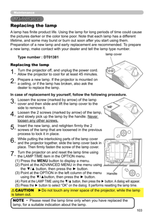 Page 103103
Maintenance 
Maintenance
A lamp has finite product life. Using the lamp for long periods of time could cause 
the pictures darker or the color tone poor. Note that each lamp has a different 
lifetime, and some may burst or burn out soon after you start using them. 
Preparation of a new lamp and early replacement are recommended.  To prepare 
a new lamp, make contact with your dealer and tell the lamp type number .
Replacing the lamp
1.Turn the projector off, and unplug the power cord. 
Allow the...