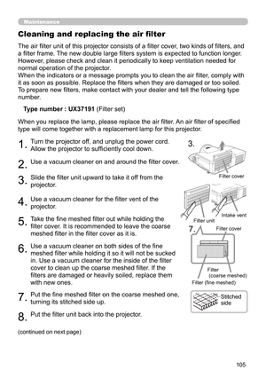 Page 105105
Maintenance
The air filter unit of this projector consists of a filter cover, two kinds of filters, and 
a filter frame. The new double large filters system is expected to function longer. 
However, please check and clean it periodically to keep ventilation needed for 
normal operation of the projector.
When the indicators or a message prompts you to clean the air filter, comply with 
it as soon as possible. Replace the filters when they are damaged or too soiled. 
To prepare new filters, make...