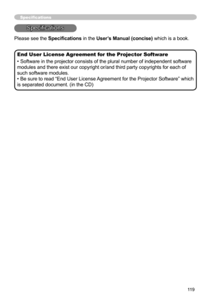 Page 119119
Specifications
Specifications
End User License Agreement for the Projector Software
• Software in the projector consists of the plural number of independent software 
modules and there exist our copyright or/and third party copyrights for each of 
such software modules.
• Be sure to read “End User License Agreement for the Projector Software” which 
is separated document. (in the CD)
Please see the Specifications in the User’s Manual (concise) which is a book. 