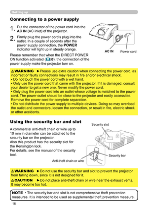 Page 1616
Setting up
Connecting to a power supply
1.Put the connector of the power cord into the 
AC IN (AC inlet) of the projector.
2.Firmly plug the power cord’s plug into the 
outlet. In a couple of seconds after the 
power supply connection, the POWER 
indicator will light up in steady orange.
►Please use extra caution when connecting the power cord, as 
incorrect or faulty connections may result in fire and/or electrical shock.
• Do not touch the power cord with a wet hand.
• Only use the power cord that...