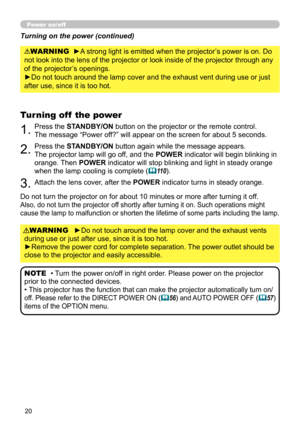 Page 2020
Power on/off
►Do not touch around the lamp cover and the exhaust vents 
during use or just after use, since it is too hot.
►Remove the power cord for complete separation. The power outlet should be 
close to the projector and easily accessible. WARNING
1.Press the STANDBY/ON button on the projector or the remote control. 
 
The message “Power off?” will appear on the screen for about 5 seconds.
Turning off  the power
2.Press the STANDBY/ON button again while the message appears.   
The projector lamp...