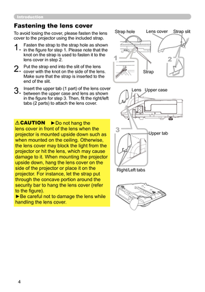 Page 44
Introduction
Fastening the lens cover
To avoid losing the cover, please fasten the lens 
cover to the projector using the included strap.Put the strap end into the slit of the lens 
cover with the knot on the side of the lens. 
Make sure that the strap is inserted to the 
end of the slit. Fasten the strap to the strap hole as shown 
in the figure for step 1. Please note that the 
knot on the strap is used to fasten it to the 
lens cover in step 2.
1.
2.
►Do not hang the 
lens cover in front of the lens...