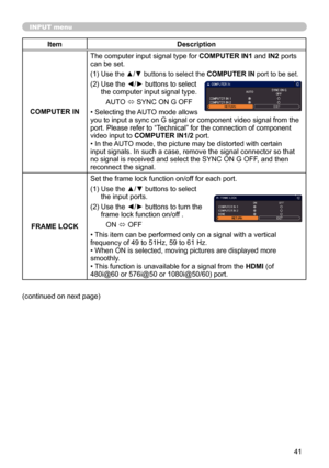 Page 4141
INPUT menu
ItemDescription
COMPUTER IN The computer input signal type for 
COMPUTER IN1 and IN2 ports 
can be set.
(1)  
Use the ▲/▼ buttons to select the COMPUTER IN port to be set.
(2)   Use the ◄/► buttons to select 
the computer input signal type.
AUTO  ó SYNC ON G OFF
• Selecting the AUTO mode allows   
you to input a sync on G signal or component video signal from the 
port. Please refer to “Technical” for the connection of component 
video input to  COMPUTER IN1/2 port.
• In the AUTO mode, the...