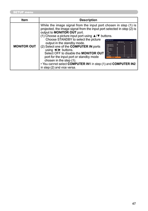 Page 4747
SETUP menu
ItemDescription
MONITOR OUT While  the  image  signal  from  the  input  port  chosen  in  step  (1)  is 
projected, the image signal from the input port selected in step (2) is 
output to MONITOR OUT port.
(1) Choose a picture input port using ▲/▼ buttons. Choose STANDBY to select the picture  
output in the standby mode. 
(2)   Select one of the COMPUTER IN ports  
using ◄/► buttons.
Select OFF to disable the MONITOR OUT  
port for the input port or standby mode   
chosen in the step...