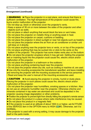 Page 99
(continued on next page)
Setting up
Arrangement (continued)
►Place the projector in a cool place, and ensure that there is 
sufficient ventilation. The high temperature of the projector could cause fire, 
burns and/or malfunction of the projector.
•   Do not stop-up, block or otherwise cover the projector's vents.
•   Keep a space of 30 cm or more between the sides of the projector and other 
objects such as walls.
• Do not place or attach anything that would block the lens or vent holes.
• Do not...