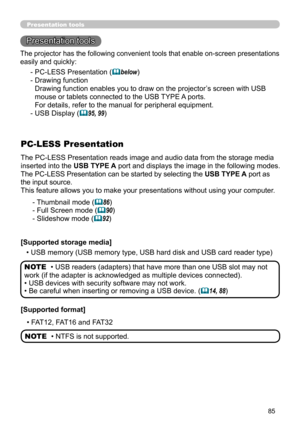 Page 8585
Presentation toolsPresentation tools
Presentation tools
The PC-LESS Presentation reads image and audio data from the storage media 
inserted into the USB TYPE A port and displays the image in the following modes.
The PC-LESS Presentation can be started by selecting the USB TYPE A port as 
the input source.
This feature allows you to make your presentations without using your computer .
PC-LESS Presentation
- Thumbnail mode (86)
- Full Screen mode (
90)
- Slideshow mode (
92)
[Supported storage...