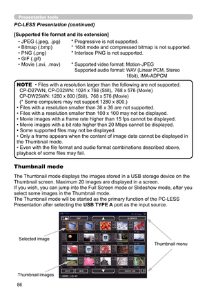 Page 8686
Presentation toolsPresentation tools
• Files with a resolution larger than the following are not supported. 
CP-D27WN, 
CP-D32WN: 1024 x 768 (Still)，  768 x 576 (Movie)
CP-DW25WN: 1280 x 800 (Still)，  768 x 576 (Movie)
(* Some computers may not support 1280 x 800.)
• Files with a resolution smaller than 36 x 36 are not supported.
• Files with a resolution smaller than 100 x 100 may not be displayed.
• Movie images with a frame rate higher than 15 fps cannot be displayed.
• Movie images with a bit rate...