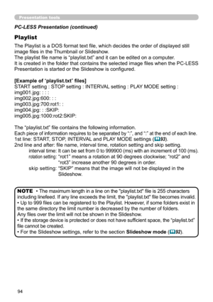 Page 9494
Presentation tools
PC-LESS Presentation (continued)
Playlist
The Playlist is a DOS format text file, which decides the order of displayed still 
image files in the Thumbnail or Slideshow.
The playlist file name is “playlist.txt” and it can be edited on a computer.  
It is created in the folder that contains the selected image files when the PC-LESS 
Presentation is started or the Slideshow is configured.
[Example of “playlist.txt” files] 
START setting : STOP setting : INTERVAL setting : PLAY MODE...