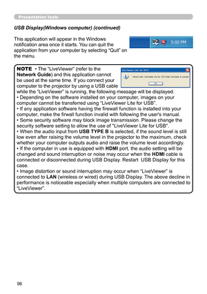 Page 9696
Presentation tools
This application will appear in the Windows 
notification area once it starts. You can quit the 
application from your computer by selecting “Quit” on 
the menu.
• The “LiveViewer” (refer to the  
Network Guide) and this application cannot 
be used at the same time. If you connect your 
computer to the projector by using a USB cable 
while the “LiveViewer” is running, the following message will be displayed.
• Depending on the software installed on your computer, images on your...