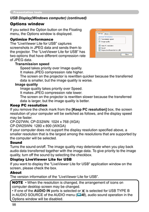 Page 9898
Presentation tools
If you select the Option button on the Floating 
menu, the Options window is displayed.
Optimize Performance
The “LiveViewer Lite for USB” captures  
screenshots in JPEG data and sends them to   
the projector. The “LiveViewer Lite for USB” has   
two options that have different compression rate   
of JPEG data.  Transmission speedSpeed takes priority over Image quality. 
It makes JPEG compression rate higher.
The screen on the projector is rewritten quicker because the transferred...