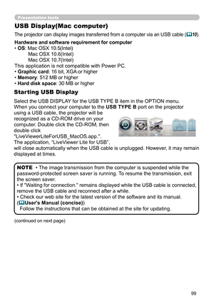 Page 9999
Presentation tools
USB Display(Mac computer)
The projector can display images transferred from a computer via an USB cable (10).
• The image transmission from the computer is suspended while the 
password-protected screen saver is running.  To resume the transmission, exit 
the screen saver.
• 
If "Waiting for connection." remains displayed while the USB cable is connected, 
remove the USB cable and reconnect after a while.
• Check our web site for the latest version of the software and its...