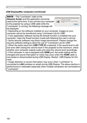 Page 100100
Presentation tools
• The “LiveViewer” (refer to the  
Network Guide) and this application cannot be 
used at the same time. If you connect your computer 
to the projector by using a USB cable while the 
“LiveViewer” is running, the following message will 
be displayed.
• Depending on the software installed on your computer, images on your 
computer cannot be transferred using  “LiveViewer Lite for USB”.
• If any application software having the firewall function is installed into your 
computer, make...