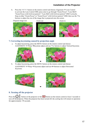 Page 1717 Installation of the Projector
      b.    Press the MENU button on the remote control and choose Alignment  Lens Control 
to activate the Lens Control OSD, press enter to go through "Zoom/Focus", "Lens Shift", 
"Zoom/Focus with Grid test pattern", "Lens Shift with Grid test pattern" OSD Cyclically. 
Stop at either "Zoom/Focus" or "Zoom/Focus" with Grid test pattern" OSD; then use the 
() 
buttons to adjust the size of the image that is projected...