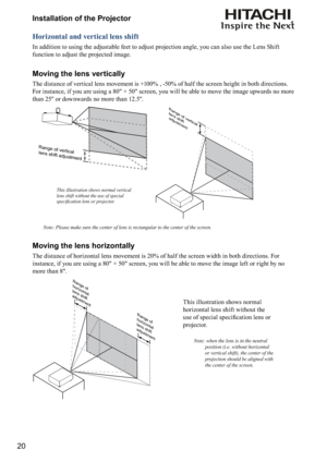 Page 2020Installation of the Projector
Horizontal and vertical lens shift
In addition to using the adjustable feet to adjust projection angle, you can also use the Lens Shift 
function to adjust the projected image.
Moving the lens vertically
The distance of vertical lens movement is +100% , -50% of half the screen height in both directions.    
For instance, if you are using a 80" × 50" screen, you will be able to move the image upwards no more 
than 25'' or downwards no more than...