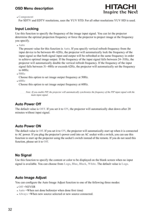 Page 3232OSD Menu description
#
Component 
For SDTV and EDTV resolutions, uses the YUV STD. For all other resolutions YUV HD is used.
Input Locking
Use this function to specify the frequency of the image input signal. You can let the projector 
determine the optimal projection frequency or force the projector to project image at the frequency 
you specify.
#
Auto 
  The present value for this function is Auto. If you specify vertical refresh frequency from the 
input device to be between 48~62Hz, the projector...