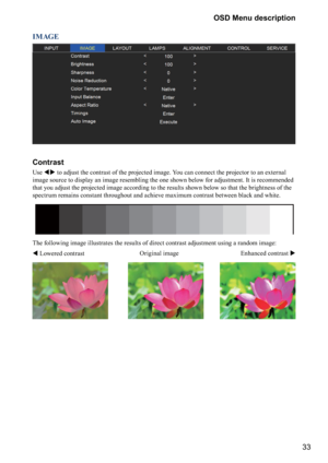 Page 3333 OSD Menu description
IMAGE
Contrast
Use  to adjust the contrast of the projected image. You can connect the projector to an external 
image source to display an image resembling the one shown below for adjustment. It is recommended 
that you adjust the projected image according to the results shown below so that the brightness of the 
spectrum remains constant throughout and achieve maximum contrast between black and white. 
The following image illustrates the results of direct contrast adjustment...