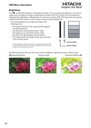 Page 3434OSD Menu description
Brightness
Use  to adjust the brightness of the projected image. You can connect the projector to an external 
image source to display an image resembling the one shown (PLUGE, Picture Line-Up Generation 
Equipment) for adjustment. Although there are numerous versions of PLUGE image, they are typically 
comprised of blocks of black, white and gray on top of a black background. 
 
Contrast, Brightness, Saturation and Tint are inter related options that affect 

	
