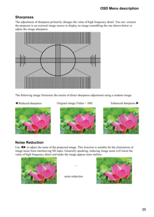 Page 3535 OSD Menu description
Sharpness
The adjustment of sharpness primarily changes the value of high frequency detail. You can  connect 
the projector to an external image source to display an image resembling the one shown below to 
adjust the image sharpness.
 
The following image illustrates the results of direct sharpness adjustment using a random image: 
 
 Reduced sharpnessEnhanced sharpness  Original image (Value = 100)
Noise Reduction
Use  to adjust the noise of the projected image. This...