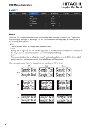 Page 4040OSD Menu description
LAYOUT
Zoom
Due to the fact that some consumers may still be using older television systems, some TV programs 
may not display the edges of the image. Use this function to hide the image edge by choosing one of 
the following three options:
#
Off 
 Setting it to off makes no change to the projected image. 
#
Crop 
  Setting it to "Crop" will add two "masks" equivalent to 3% of horizontal resolution on either side of 
the image and two similar masks above and below...