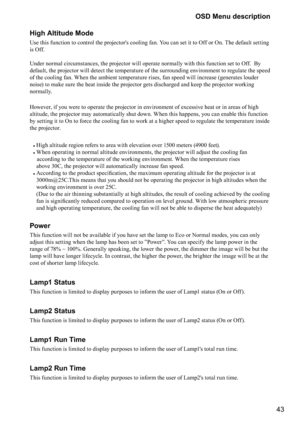 Page 4343 OSD Menu description
High Altitude Mode
Use this function to control the projector's cooling fan. You can set it to Off or On. The default setting 
is Off. 
 
Under normal circumstances, the projector will operate normally with this function set to Off.  By 
default, the projector will detect the temperature of the surrounding environment to regulate the speed 
of the cooling fan. When the ambient temperature rises, fan speed will increase (generates louder 
noise) to make sure the heat inside the...