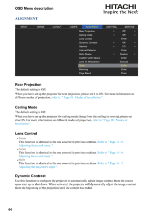 Page 4444OSD Menu description
ALIGNMENT
Rear Projection
The default setting is Off.
When you have set up the projector for rear projection, please set it to ON. For more information on 
different modes of projection, 
refer to  " Page 18 : Modes of installation ".
Ceiling Mode
The default setting is Off.
When you have set up the projector for ceiling mode (hung from the ceiling in reverse), please set 
it to ON. For more information on different modes of projection, 
refer to " Page 18 : Modes of...