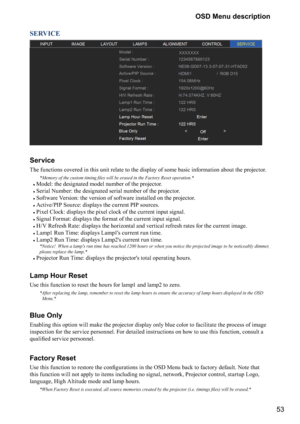 Page 5353 OSD Menu description
SERVICE
XXXXXXX
Service
The functions covered in this unit relate to the display of some basic information about the projector. 
F]




>
	^



F
#
Model: the designated model number of the projector.
#
Serial Number: the designated serial number of the projector.
#
Software Version: the version of software installed on the projector.
#
Active/PIP Source: displays the current PIP sources.
#
Pixel Clock: displays the...