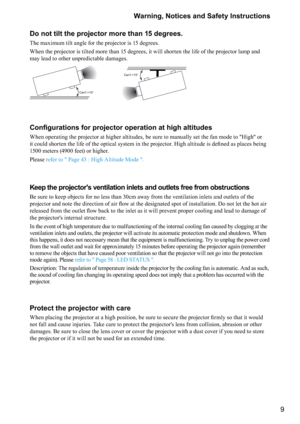 Page 99 Warning, Notices and Safety Instructions
Do not tilt the projector more than 15 degrees.
The maximum tilt angle for the projector is 15 degrees. 
When the projector is tilted more than 15 degrees, it will shorten the life of the projector lamp and 
may lead to other unpredictable damages.
Can’t >15°
Can’t >15°
	




	

	


	


When operating the projector at higher altitudes, be sure to manually set the fan mode to "High" or 







...