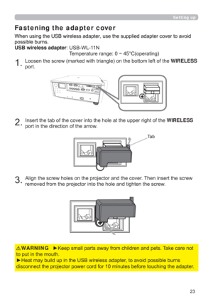 Page 23
KHWIRELESS
SRUW
7D E
WKHWIRELESS
SRUWLQWKHGLUHFWLRQRIWKHDUURZ
$OLJQWKHVFUHZKROHVRQWKHSURMHFWRUDQGWKHFRYHU7KHQLQVHUWWKHVFUHZ
UHPRYHGIURPWKHSURMHFWRULQWRWKHKROHDQGWLJKWHQWKHVFUHZ
Fastening the adapter cover
y.HHSVPDOOSDUWVDZD\IURPFKLOGUHQDQGSHWV7DNHFDUHQRW
WRSXWLQWKHPRXWK
y+HDWPD\EXLOGXSLQWKH86%ZLUHOHVVDGDSWHUWRDYRLGSRVVLEOHEXUQV
LQJWKHDGDSWHU WARNING
RYHUWRDYRLG
SRVVLEOHEXUQV
USB wireless adapter86%:/1...