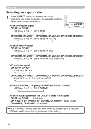 Page 36
Operating
Selecting an aspect ratio
  For a computer signal 
CP-X9110, CP-X9111:
 1250$/16:916:10
 

CP-WX9210CP-WX9211, CP-WU9410, CP-WU9411, CP-HD9320,CP-HD9321: 
 1250$/16:916:101$7,9(
 
For a video signal 
CP-X9110, CP-X9111:
16:914:9


CP-WX9210CP-WX9211, CP-WU9410, CP-WU9411, CP-HD9320,CP-HD9321: 
16:916:1014:91$7,9(

  For an input signal from the LAN, or if there is no signal  
CP-X9110,...