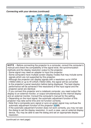 Page 1111
Setting up
Connecting with your devices (continued)
• Before connecting the projector to a computer, consult the computer’s 
manual and check the compatibility of the signal level, the synchronization 
methods and the display resolution output to the projector.
- 
 Some signal may need an adapter to input this projector.
- 
 Some computers have multiple screen display modes that may include some 
signals which are not supported by this projector.
- 
  Although the projector can display signals with a...
